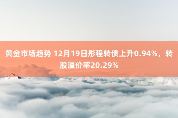 黄金市场趋势 12月19日彤程转债上升0.94%，转股溢价率20.29%