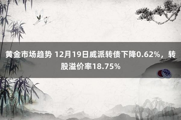 黄金市场趋势 12月19日威派转债下降0.62%，转股溢价率18.75%