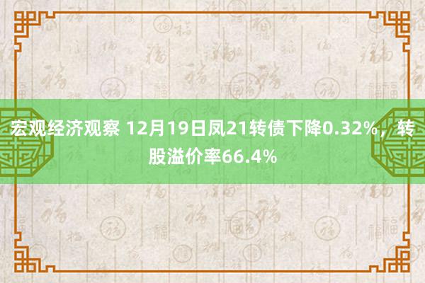 宏观经济观察 12月19日凤21转债下降0.32%，转股溢价率66.4%