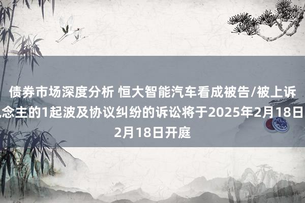 债券市场深度分析 恒大智能汽车看成被告/被上诉东说念主的1起波及协议纠纷的诉讼将于2025年2月18日开庭