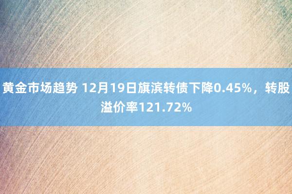 黄金市场趋势 12月19日旗滨转债下降0.45%，转股溢价率121.72%