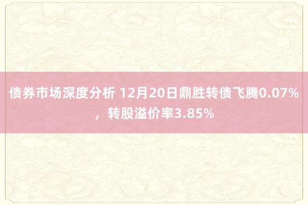 债券市场深度分析 12月20日鼎胜转债飞腾0.07%，转股溢价率3.85%