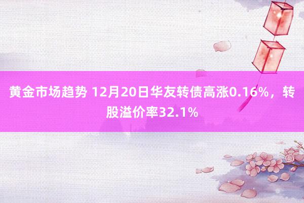 黄金市场趋势 12月20日华友转债高涨0.16%，转股溢价率32.1%