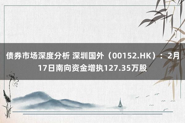 债券市场深度分析 深圳国外（00152.HK）：2月17日南向资金增执127.35万股