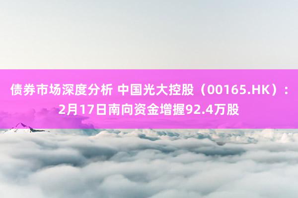 债券市场深度分析 中国光大控股（00165.HK）：2月17日南向资金增握92.4万股