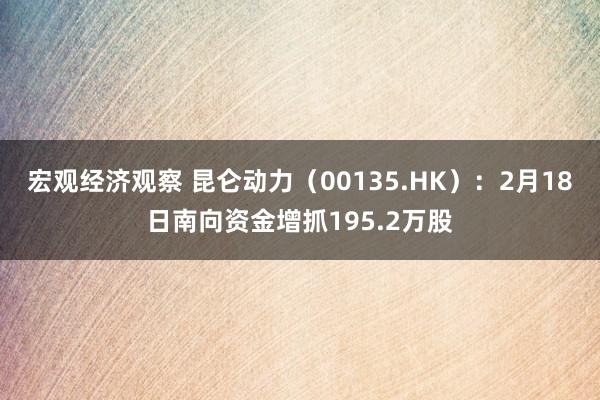 宏观经济观察 昆仑动力（00135.HK）：2月18日南向资金增抓195.2万股