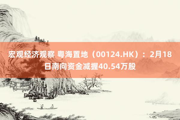 宏观经济观察 粤海置地（00124.HK）：2月18日南向资金减握40.54万股