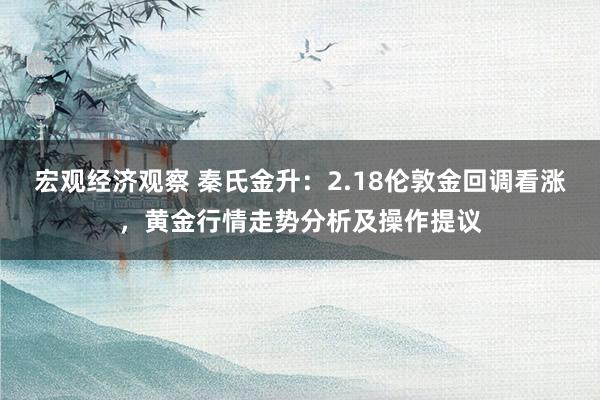 宏观经济观察 秦氏金升：2.18伦敦金回调看涨，黄金行情走势分析及操作提议