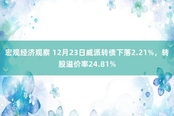 宏观经济观察 12月23日威派转债下落2.21%，转股溢价率24.81%