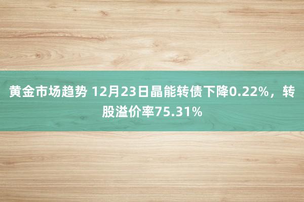 黄金市场趋势 12月23日晶能转债下降0.22%，转股溢价率75.31%