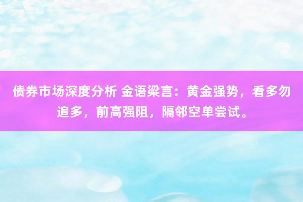 债券市场深度分析 金语梁言：黄金强势，看多勿追多，前高强阻，隔邻空单尝试。