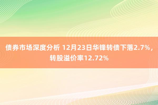 债券市场深度分析 12月23日华锋转债下落2.7%，转股溢价率12.72%