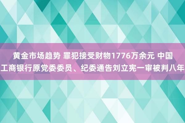 黄金市场趋势 罪犯接受财物1776万余元 中国工商银行原党委委员、纪委通告刘立宪一审被判八年