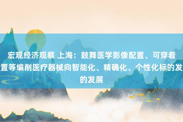 宏观经济观察 上海：鼓舞医学影像配置、可穿着配置等编削医疗器械向智能化、精确化、个性化标的发展