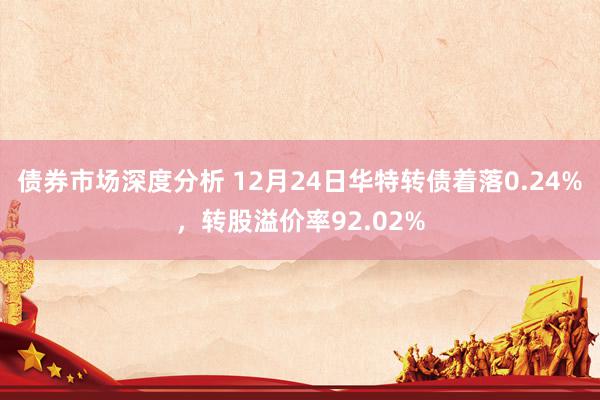 债券市场深度分析 12月24日华特转债着落0.24%，转股溢价率92.02%