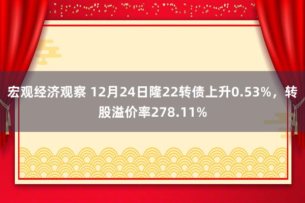 宏观经济观察 12月24日隆22转债上升0.53%，转股溢价率278.11%