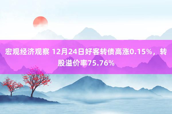 宏观经济观察 12月24日好客转债高涨0.15%，转股溢价率75.76%