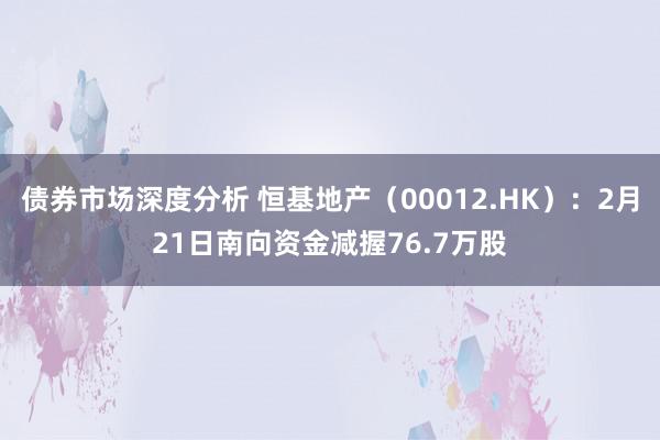 债券市场深度分析 恒基地产（00012.HK）：2月21日南向资金减握76.7万股