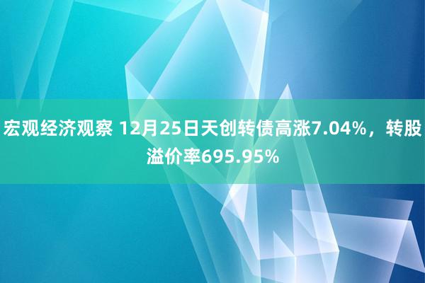 宏观经济观察 12月25日天创转债高涨7.04%，转股溢价率695.95%