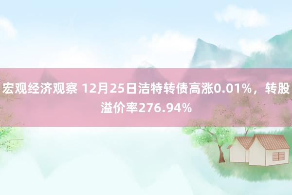 宏观经济观察 12月25日洁特转债高涨0.01%，转股溢价率276.94%