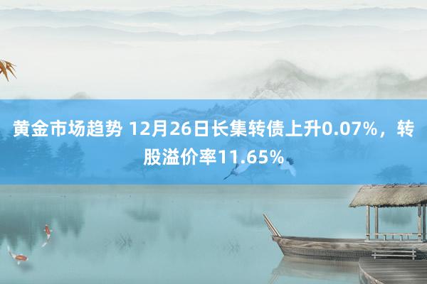 黄金市场趋势 12月26日长集转债上升0.07%，转股溢价率11.65%