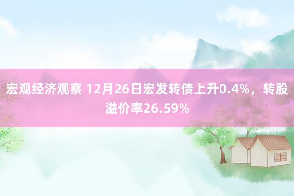 宏观经济观察 12月26日宏发转债上升0.4%，转股溢价率26.59%