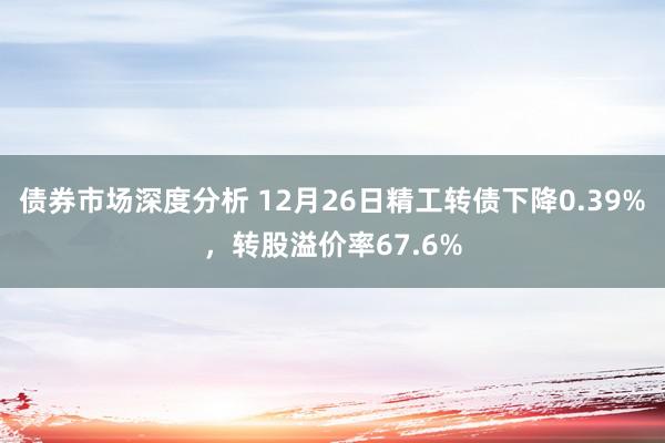 债券市场深度分析 12月26日精工转债下降0.39%，转股溢价率67.6%