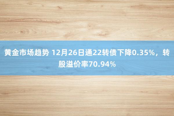 黄金市场趋势 12月26日通22转债下降0.35%，转股溢价率70.94%