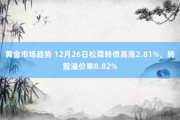 黄金市场趋势 12月26日松霖转债高涨2.81%，转股溢价率8.82%