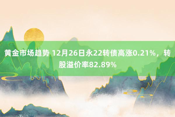 黄金市场趋势 12月26日永22转债高涨0.21%，转股溢价率82.89%