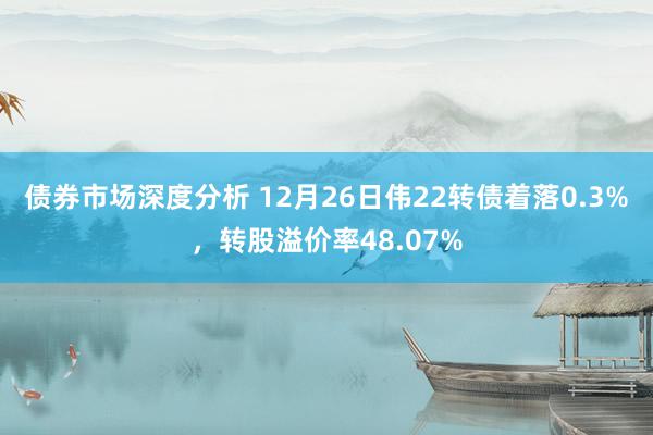 债券市场深度分析 12月26日伟22转债着落0.3%，转股溢价率48.07%