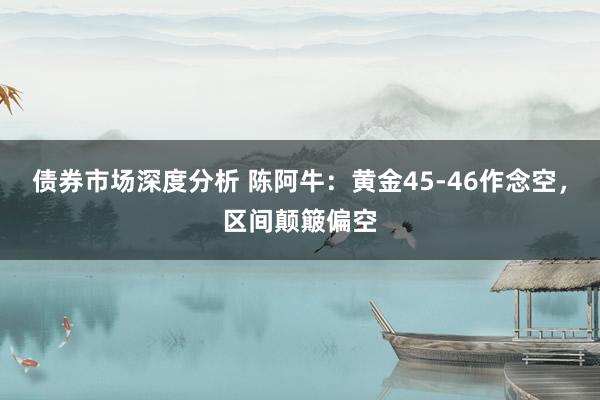 债券市场深度分析 陈阿牛：黄金45-46作念空，区间颠簸偏空