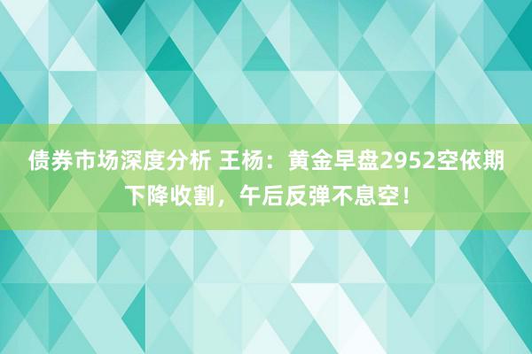 债券市场深度分析 王杨：黄金早盘2952空依期下降收割，午后反弹不息空！