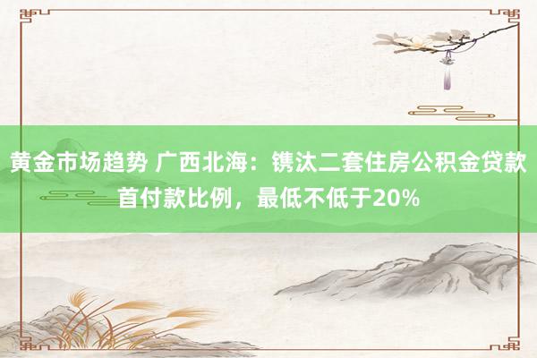 黄金市场趋势 广西北海：镌汰二套住房公积金贷款首付款比例，最低不低于20%