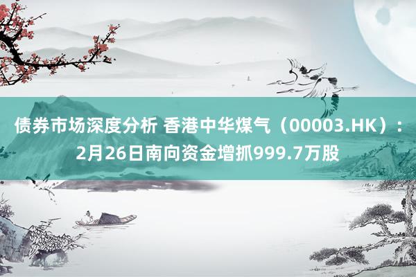 债券市场深度分析 香港中华煤气（00003.HK）：2月26日南向资金增抓999.7万股