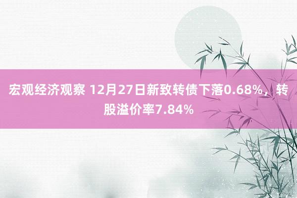 宏观经济观察 12月27日新致转债下落0.68%，转股溢价率7.84%