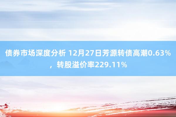 债券市场深度分析 12月27日芳源转债高潮0.63%，转股溢价率229.11%