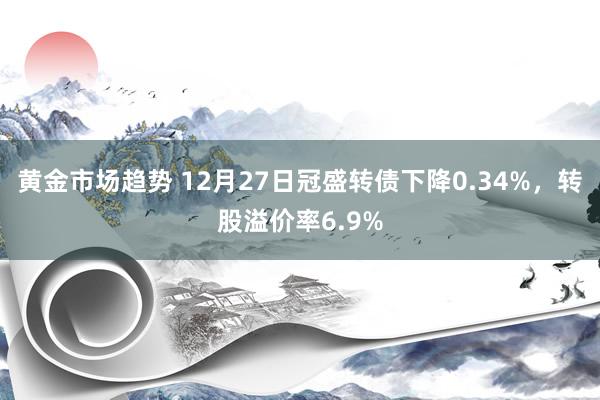 黄金市场趋势 12月27日冠盛转债下降0.34%，转股溢价率6.9%