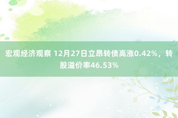 宏观经济观察 12月27日立昂转债高涨0.42%，转股溢价率46.53%