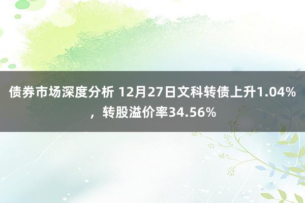 债券市场深度分析 12月27日文科转债上升1.04%，转股溢价率34.56%