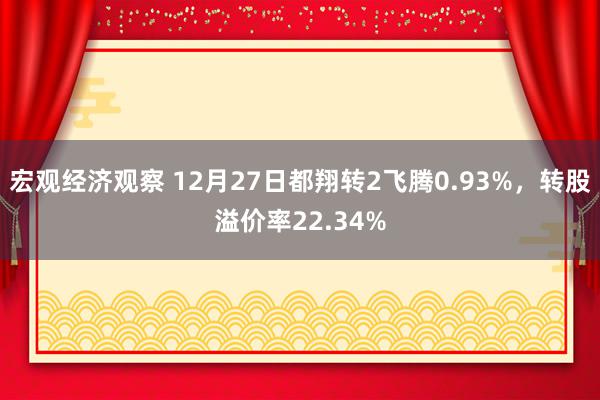 宏观经济观察 12月27日都翔转2飞腾0.93%，转股溢价率22.34%