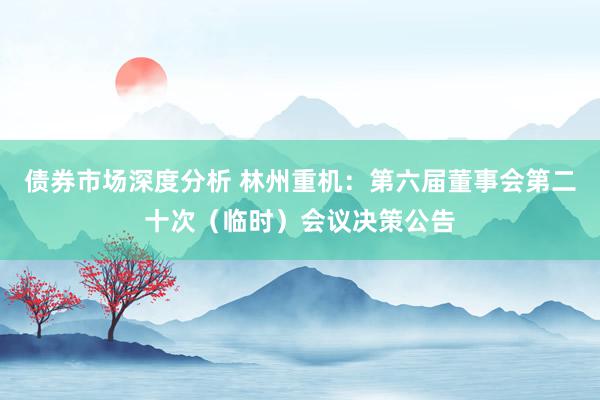 债券市场深度分析 林州重机：第六届董事会第二十次（临时）会议决策公告