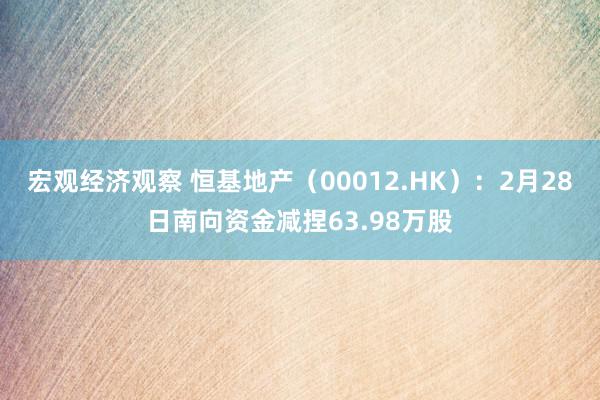 宏观经济观察 恒基地产（00012.HK）：2月28日南向资金减捏63.98万股