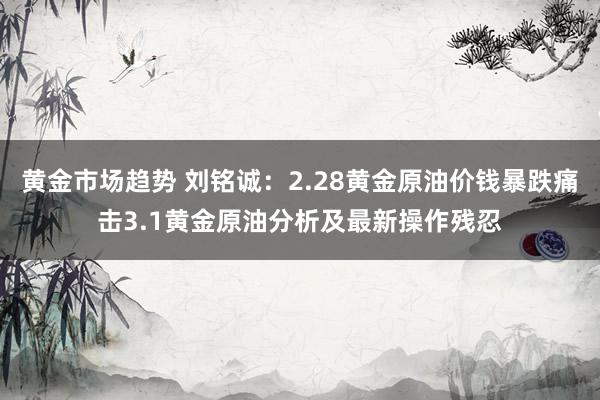 黄金市场趋势 刘铭诚：2.28黄金原油价钱暴跌痛击3.1黄金原油分析及最新操作残忍