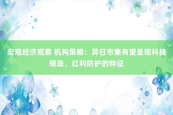 宏观经济观察 机构策略：异日市集有望呈现科技领涨、红利防护的特征