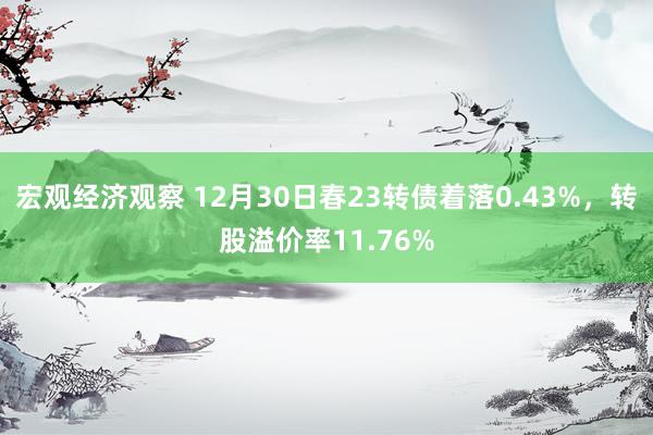 宏观经济观察 12月30日春23转债着落0.43%，转股溢价率11.76%