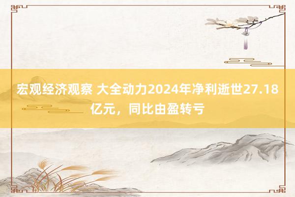 宏观经济观察 大全动力2024年净利逝世27.18亿元，同比由盈转亏