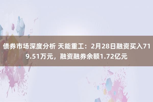 债券市场深度分析 天能重工：2月28日融资买入719.51万元，融资融券余额1.72亿元