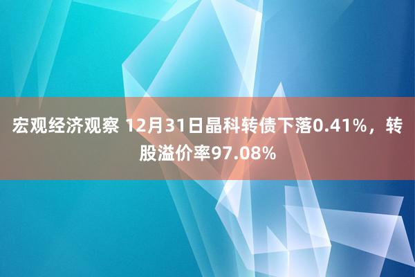 宏观经济观察 12月31日晶科转债下落0.41%，转股溢价率97.08%