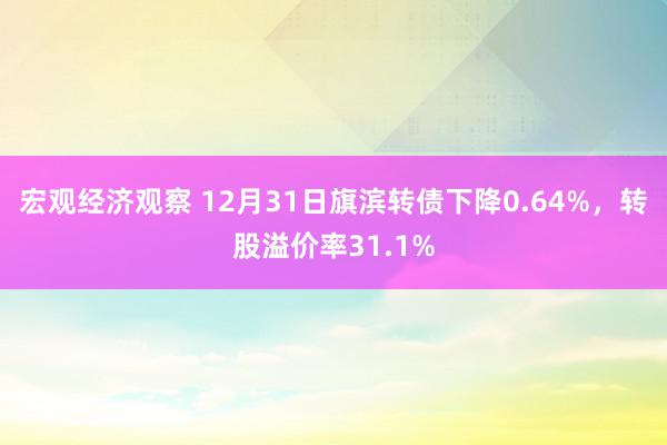 宏观经济观察 12月31日旗滨转债下降0.64%，转股溢价率31.1%